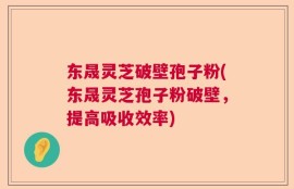东晟灵芝破壁孢子粉(东晟灵芝孢子粉破壁，提高吸收效率)