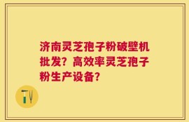 济南灵芝孢子粉破壁机批发？高效率灵芝孢子粉生产设备？