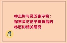 林志彬与灵芝孢子粉：探索灵芝孢子粉背后的林志彬相关研究
