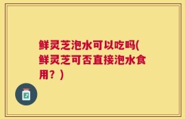 鲜灵芝泡水可以吃吗(鲜灵芝可否直接泡水食用？)