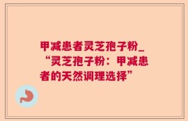 甲减患者灵芝孢子粉_“灵芝孢子粉：甲减患者的天然调理选择”