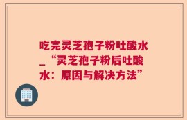 吃完灵芝孢子粉吐酸水_“灵芝孢子粉后吐酸水：原因与解决方法”
