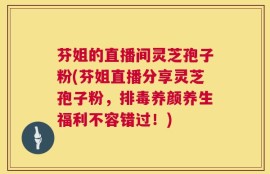 芬姐的直播间灵芝孢子粉(芬姐直播分享灵芝孢子粉，排毒养颜养生福利不容错过！)