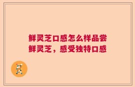 鲜灵芝口感怎么样品尝鲜灵芝，感受独特口感