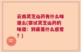 云南灵芝山药有什么味道么(尝试灵芝山药的味道：到底是什么感觉？)
