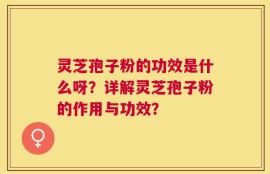 灵芝孢子粉的功效是什么呀？详解灵芝孢子粉的作用与功效？
