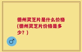 德州灵芝片是什么价格(德州灵芝片价格是多少？)