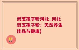 灵芝孢子粉河北_河北灵芝孢子粉：天然养生佳品与健康)
