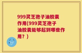 999灵芝孢子油胶囊作用(999灵芝孢子油胶囊能够起到哪些作用？)