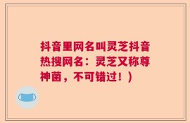 抖音里网名叫灵芝抖音热搜网名：灵芝又称尊神菌，不可错过！)
