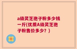 a级灵芝孢子粉多少钱一斤(优质A级灵芝孢子粉售价多少？)