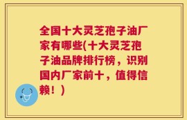 全国十大灵芝孢子油厂家有哪些(十大灵芝孢子油品牌排行榜，识别国内厂家前十，值得信赖！)
