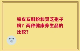 铁皮石斛粉和灵芝孢子粉？两种健康养生品的比较？