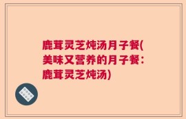 鹿茸灵芝炖汤月子餐(美味又营养的月子餐：鹿茸灵芝炖汤)