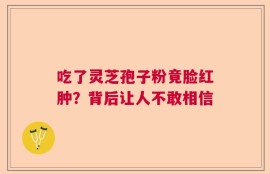 吃了灵芝孢子粉竟脸红肿？背后让人不敢相信