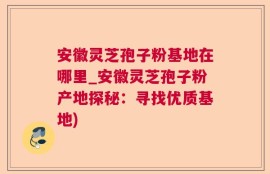 安徽灵芝孢子粉基地在哪里_安徽灵芝孢子粉产地探秘：寻找优质基地)