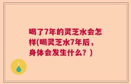 喝了7年的灵芝水会怎样(喝灵芝水7年后，身体会发生什么？)