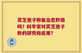 灵芝孢子粉能治愈肝癌吗？科学家对灵芝孢子粉的研究和应用？