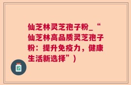 仙芝林灵芝孢子粉_“仙芝林高品质灵芝孢子粉：提升免疫力，健康生活新选择”)