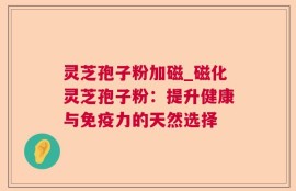 灵芝孢子粉加磁_磁化灵芝孢子粉：提升健康与免疫力的天然选择