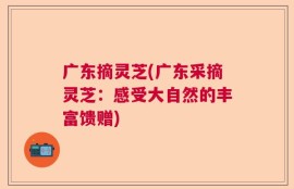 广东摘灵芝(广东采摘灵芝：感受大自然的丰富馈赠)