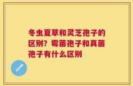 冬虫夏草和灵芝孢子的区别？霉菌孢子和真菌孢子有什么区别