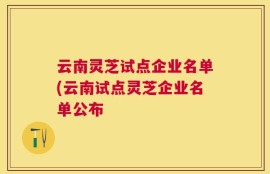 云南灵芝试点企业名单(云南试点灵芝企业名单公布