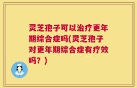 灵芝孢子可以治疗更年期综合症吗(灵芝孢子对更年期综合症有疗效吗？)