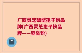 广西灵芝破壁孢子粉品牌(广西灵芝孢子粉品牌——壁垒粉)