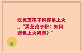 吃灵芝孢子粉容易上火_“灵芝孢子粉：如何避免上火问题？”
