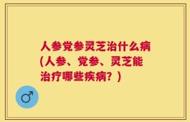 人参党参灵芝治什么病(人参、党参、灵芝能治疗哪些疾病？)