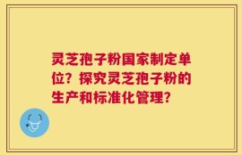 灵芝孢子粉国家制定单位？探究灵芝孢子粉的生产和标准化管理？