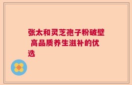 张太和灵芝孢子粉破壁 高品质养生滋补的优选