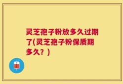 灵芝孢子粉放多久过期了(灵芝孢子粉保质期多久？)