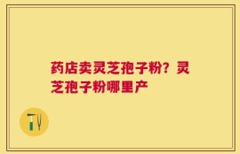 药店卖灵芝孢子粉？灵芝孢子粉哪里产
