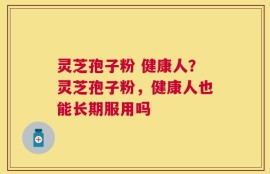 灵芝孢子粉 健康人？灵芝孢子粉，健康人也能长期服用吗