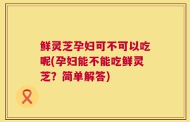 鲜灵芝孕妇可不可以吃呢(孕妇能不能吃鲜灵芝？简单解答)