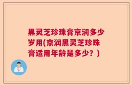 黑灵芝珍珠膏京润多少岁用(京润黑灵芝珍珠膏适用年龄是多少？)