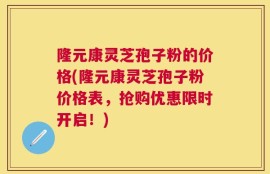 隆元康灵芝孢子粉的价格(隆元康灵芝孢子粉价格表，抢购优惠限时开启！)