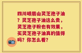 四川峨眉山灵芝孢子油？灵芝孢子油这么贵，灵芝孢子粉也有效果，买灵芝孢子油真的值得吗？你怎么看？