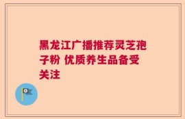 黑龙江广播推荐灵芝孢子粉 优质养生品备受关注