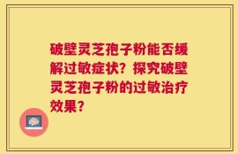 破壁灵芝孢子粉能否缓解过敏症状？探究破壁灵芝孢子粉的过敏治疗效果？