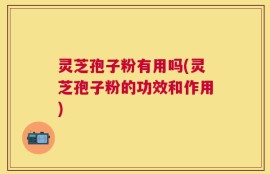 灵芝孢子粉有用吗(灵芝孢子粉的功效和作用)