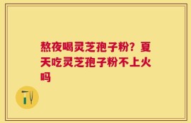 熬夜喝灵芝孢子粉？夏天吃灵芝孢子粉不上火吗