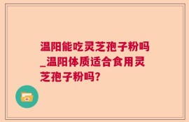 温阳能吃灵芝孢子粉吗_温阳体质适合食用灵芝孢子粉吗？