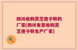 四川收购灵芝孢子粉的厂家(四川有意收购灵芝孢子粉生产厂家)