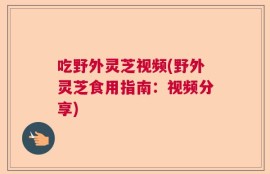 吃野外灵芝视频(野外灵芝食用指南：视频分享)