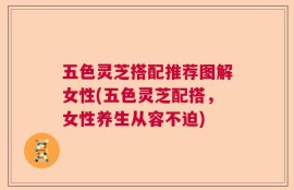 五色灵芝搭配推荐图解女性(五色灵芝配搭，女性养生从容不迫)
