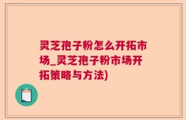 灵芝孢子粉怎么开拓市场_灵芝孢子粉市场开拓策略与方法)