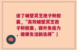 送了破壁灵芝孢子粉胶囊_“高效破壁灵芝孢子粉胶囊，提升免疫力，健康生活新选择”)